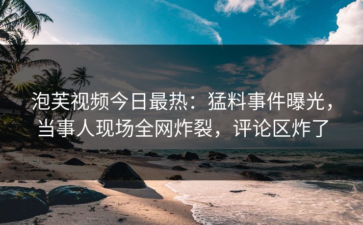 泡芙视频今日最热：猛料事件曝光，当事人现场全网炸裂，评论区炸了