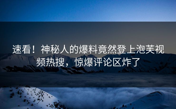 速看！神秘人的爆料竟然登上泡芙视频热搜，惊爆评论区炸了
