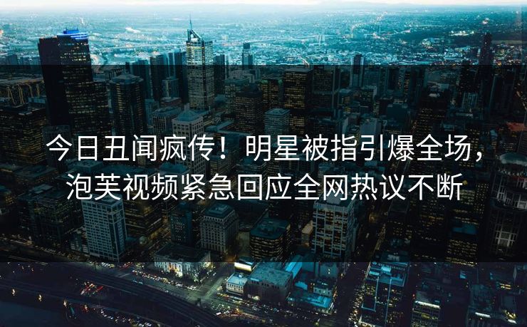今日丑闻疯传！明星被指引爆全场，泡芙视频紧急回应全网热议不断