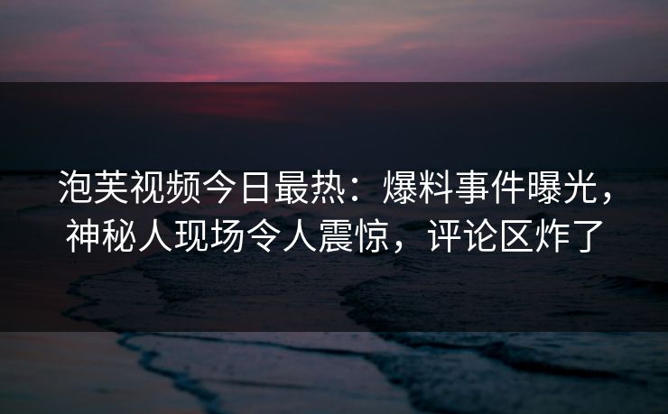 泡芙视频今日最热：爆料事件曝光，神秘人现场令人震惊，评论区炸了