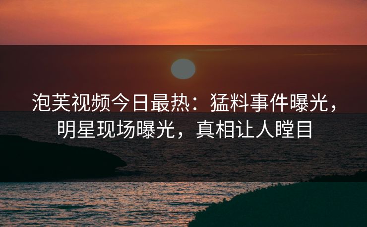 泡芙视频今日最热：猛料事件曝光，明星现场曝光，真相让人瞠目