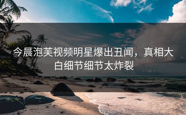 今晨泡芙视频明星爆出丑闻，真相大白细节细节太炸裂