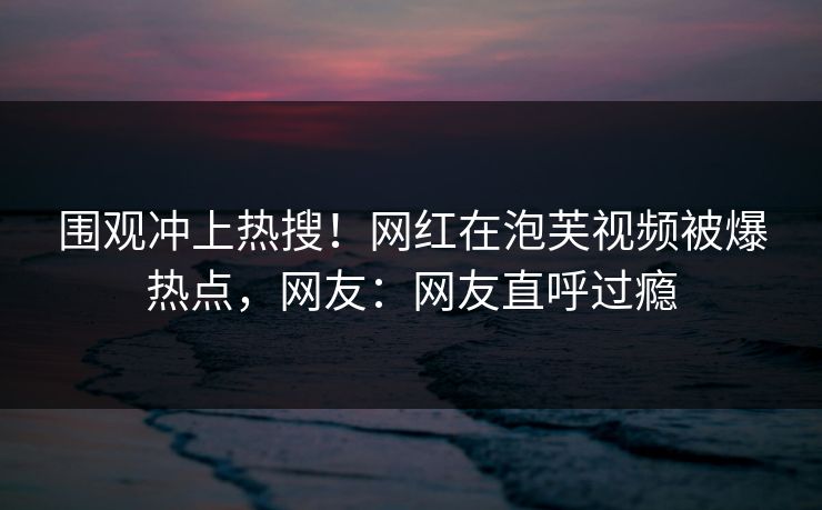 围观冲上热搜！网红在泡芙视频被爆热点，网友：网友直呼过瘾