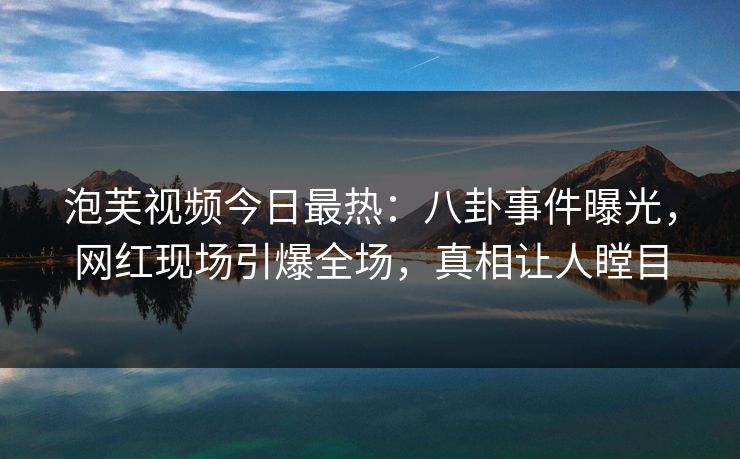 泡芙视频今日最热：八卦事件曝光，网红现场引爆全场，真相让人瞠目
