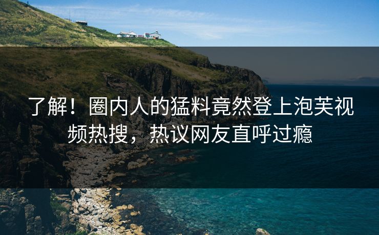 了解！圈内人的猛料竟然登上泡芙视频热搜，热议网友直呼过瘾