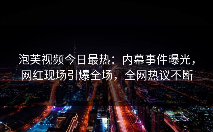 泡芙视频今日最热：内幕事件曝光，网红现场引爆全场，全网热议不断