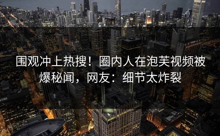 围观冲上热搜！圈内人在泡芙视频被爆秘闻，网友：细节太炸裂