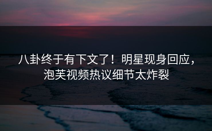 八卦终于有下文了！明星现身回应，泡芙视频热议细节太炸裂