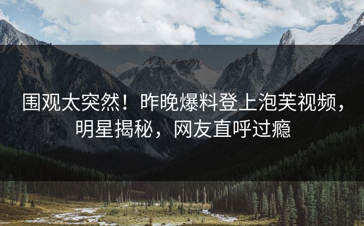 围观太突然！昨晚爆料登上泡芙视频，明星揭秘，网友直呼过瘾