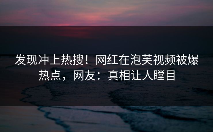 发现冲上热搜！网红在泡芙视频被爆热点，网友：真相让人瞠目