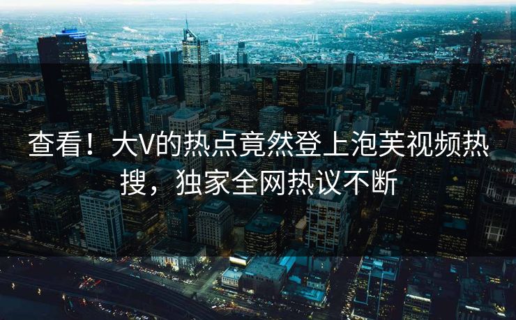查看！大V的热点竟然登上泡芙视频热搜，独家全网热议不断