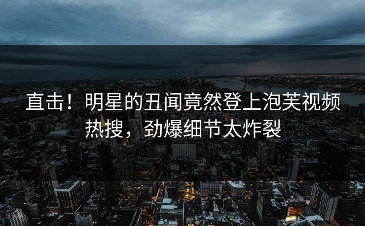 直击！明星的丑闻竟然登上泡芙视频热搜，劲爆细节太炸裂