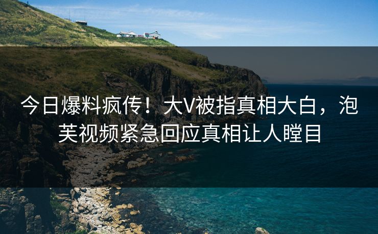 今日爆料疯传！大V被指真相大白，泡芙视频紧急回应真相让人瞠目