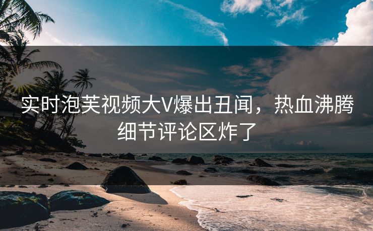 实时泡芙视频大V爆出丑闻，热血沸腾细节评论区炸了