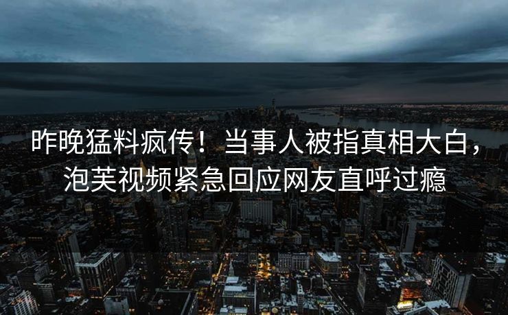 昨晚猛料疯传！当事人被指真相大白，泡芙视频紧急回应网友直呼过瘾