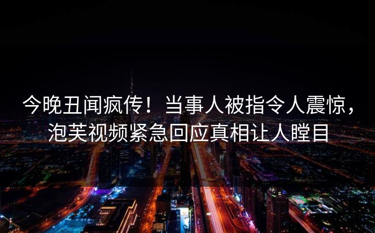 今晚丑闻疯传！当事人被指令人震惊，泡芙视频紧急回应真相让人瞠目