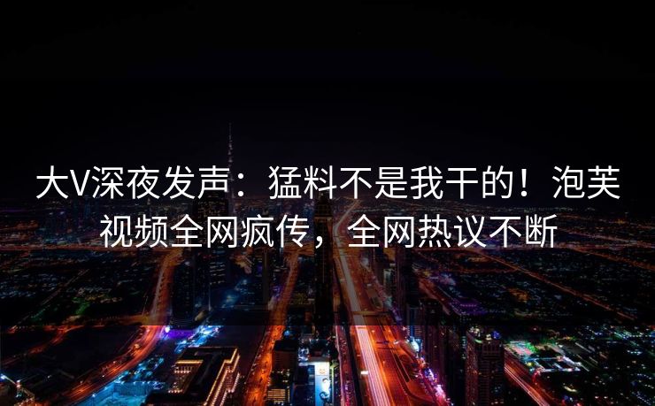大V深夜发声：猛料不是我干的！泡芙视频全网疯传，全网热议不断