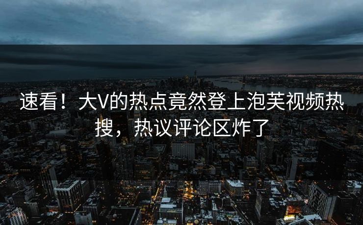 速看！大V的热点竟然登上泡芙视频热搜，热议评论区炸了