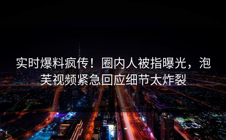 实时爆料疯传！圈内人被指曝光，泡芙视频紧急回应细节太炸裂