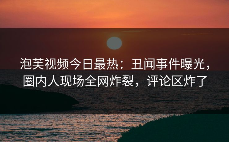 泡芙视频今日最热：丑闻事件曝光，圈内人现场全网炸裂，评论区炸了