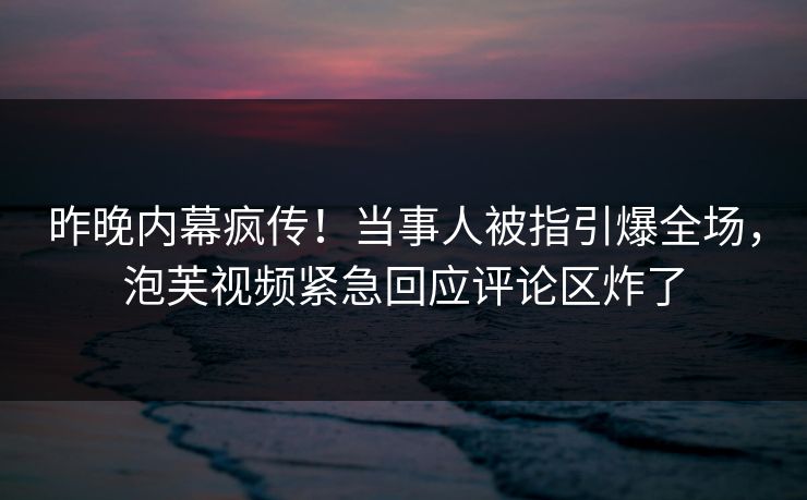 昨晚内幕疯传！当事人被指引爆全场，泡芙视频紧急回应评论区炸了