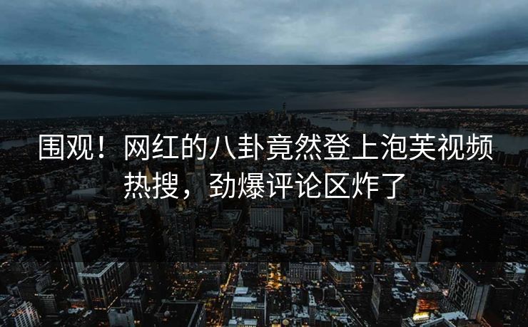 围观！网红的八卦竟然登上泡芙视频热搜，劲爆评论区炸了
