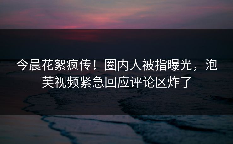 今晨花絮疯传！圈内人被指曝光，泡芙视频紧急回应评论区炸了