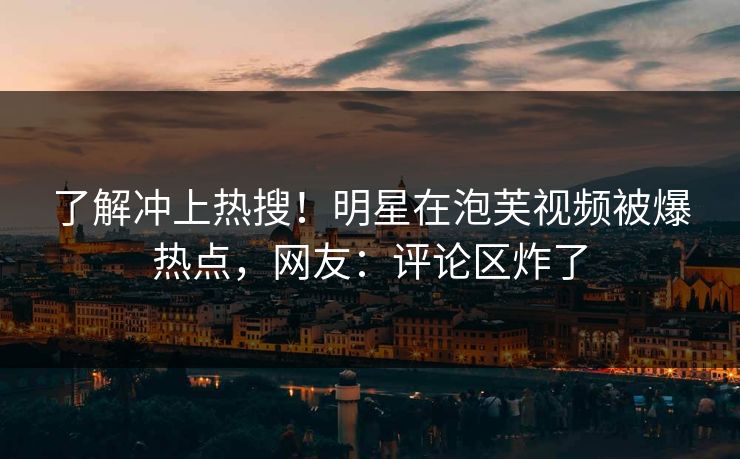 了解冲上热搜！明星在泡芙视频被爆热点，网友：评论区炸了