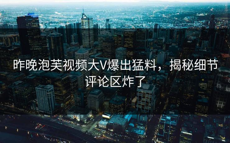 昨晚泡芙视频大V爆出猛料，揭秘细节评论区炸了