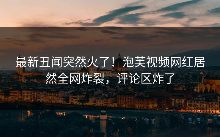 最新丑闻突然火了！泡芙视频网红居然全网炸裂，评论区炸了