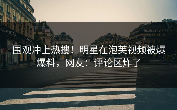 围观冲上热搜！明星在泡芙视频被爆爆料，网友：评论区炸了