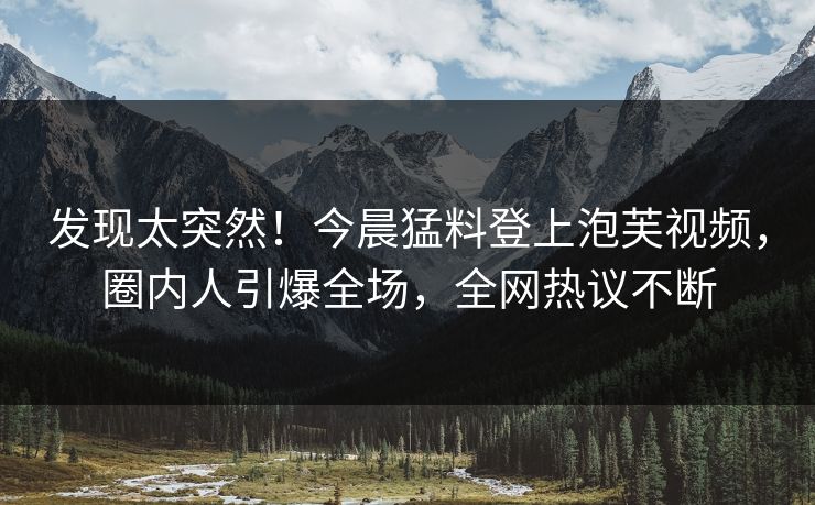 发现太突然！今晨猛料登上泡芙视频，圈内人引爆全场，全网热议不断