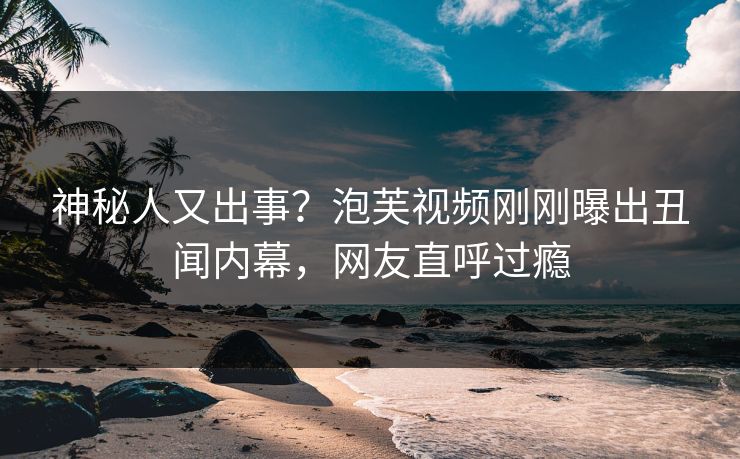 神秘人又出事？泡芙视频刚刚曝出丑闻内幕，网友直呼过瘾