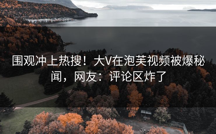 围观冲上热搜！大V在泡芙视频被爆秘闻，网友：评论区炸了