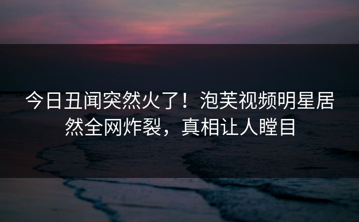 今日丑闻突然火了！泡芙视频明星居然全网炸裂，真相让人瞠目