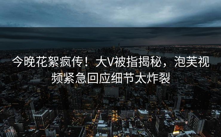 今晚花絮疯传！大V被指揭秘，泡芙视频紧急回应细节太炸裂