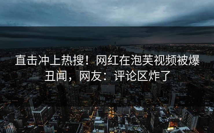 直击冲上热搜！网红在泡芙视频被爆丑闻，网友：评论区炸了