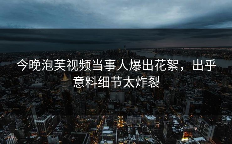 今晚泡芙视频当事人爆出花絮，出乎意料细节太炸裂
