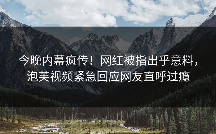 今晚内幕疯传！网红被指出乎意料，泡芙视频紧急回应网友直呼过瘾