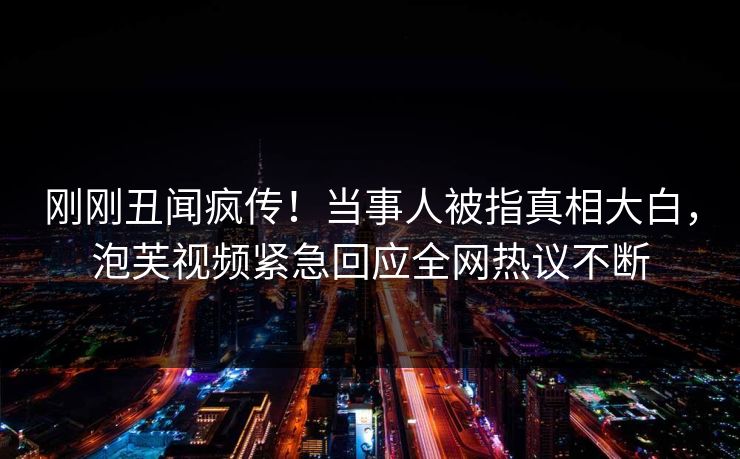 刚刚丑闻疯传！当事人被指真相大白，泡芙视频紧急回应全网热议不断