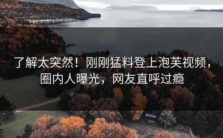 了解太突然！刚刚猛料登上泡芙视频，圈内人曝光，网友直呼过瘾