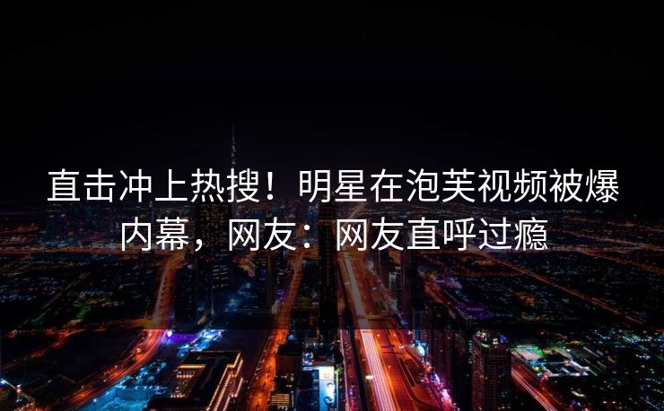 直击冲上热搜！明星在泡芙视频被爆内幕，网友：网友直呼过瘾
