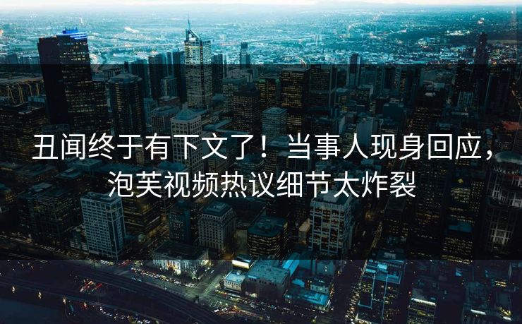 丑闻终于有下文了！当事人现身回应，泡芙视频热议细节太炸裂