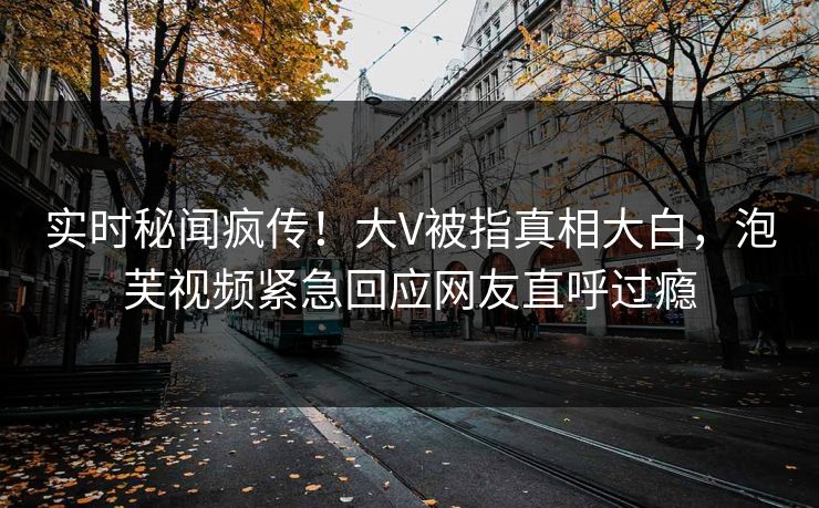 实时秘闻疯传！大V被指真相大白，泡芙视频紧急回应网友直呼过瘾
