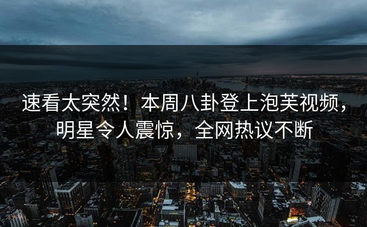 速看太突然！本周八卦登上泡芙视频，明星令人震惊，全网热议不断