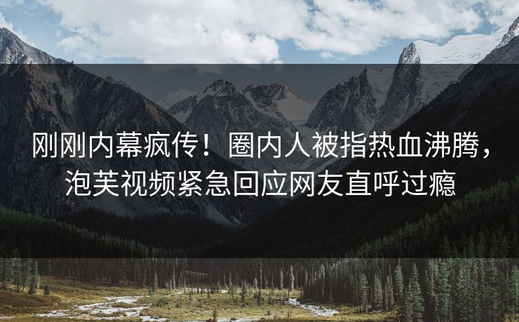 刚刚内幕疯传！圈内人被指热血沸腾，泡芙视频紧急回应网友直呼过瘾