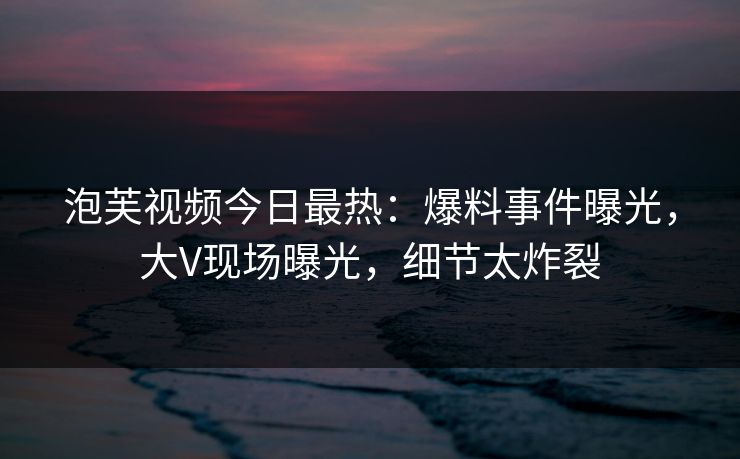 泡芙视频今日最热：爆料事件曝光，大V现场曝光，细节太炸裂