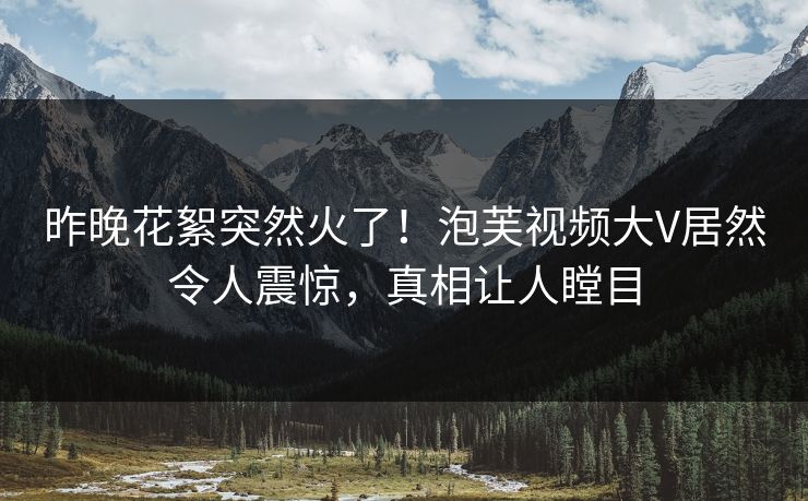 昨晚花絮突然火了！泡芙视频大V居然令人震惊，真相让人瞠目