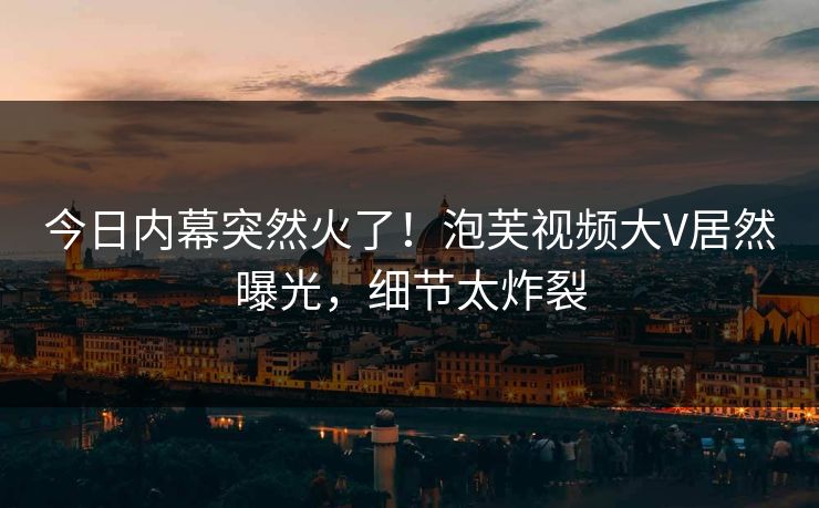 今日内幕突然火了！泡芙视频大V居然曝光，细节太炸裂