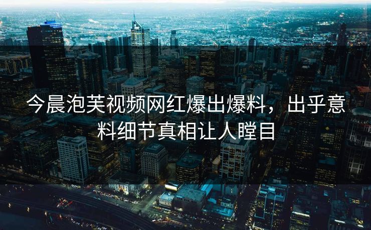 今晨泡芙视频网红爆出爆料，出乎意料细节真相让人瞠目